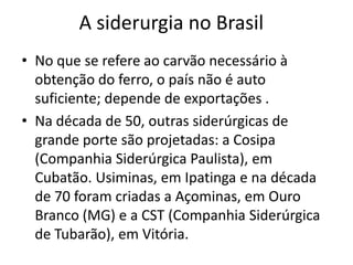 A siderurgia no BrasilNo que se refere ao carvão necessário à obtenção do ferro, o país não é auto suficiente; depende de exportações .Na década de 50, outras siderúrgicas de grande porte são projetadas: a Cosipa (Companhia Siderúrgica Paulista), em Cubatão. Usiminas, em Ipatinga e na década de 70 foram criadas a Açominas, em Ouro Branco (MG) e a CST (Companhia Siderúrgica de Tubarão), em Vitória.
