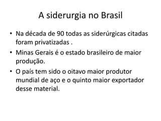 Na década de 90 todas as siderúrgicas citadas foram privatizadas .Minas Gerais é o estado brasileiro de maior produção. O país tem sido o oitavo maior produtor mundial de aço e o quinto maior exportador desse material.A siderurgia no Brasil