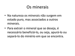 Os mineraisNa natureza os minerais não surgem em estado puro, mas associados a outros minerais.Para extrair o mineral que se deseja, é necessário beneficiá-lo, ou seja, apurá-lo ou separá-lo do minério em que se encontra.