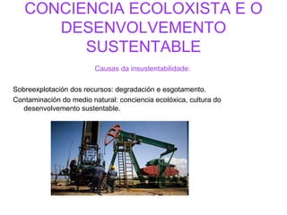 CONCIENCIA ECOLOXISTA E O DESENVOLVEMENTO SUSTENTABLE Causas da insustentabilidade:   Sobreexplotación dos recursos: degradación e esgotamento. Contaminación do medio natural: conciencia ecolóxica, cultura do desenvolvemento sustentable. 