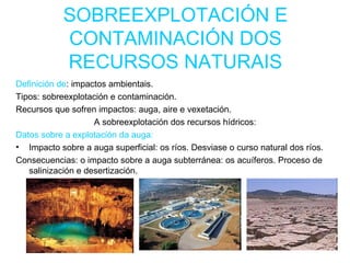 SOBREEXPLOTACIÓN E CONTAMINACIÓN DOS RECURSOS NATURAIS Definición de : impactos ambientais. Tipos: sobreexplotación e contaminación. Recursos que sofren impactos: auga, aire e vexetación. A sobreexplotación dos recursos hídricos: Datos sobre a explotación da auga:   Impacto sobre a auga superficial: os ríos. Desviase o curso natural dos ríos. Consecuencias: o impacto sobre a auga subterránea: os acuíferos. Proceso de salinización e desertización. 
