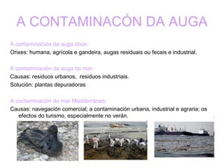 A CONTAMINACÓN DA AUGA A contaminación da auga doce: Orixes: humana, agrícola e gandeira, augas residuais ou fecais e industrial. A contaminación da auga do mar: Causas: residuos urbanos,  residuos industriais. Solución: plantas depuradoras A contaminación do mar Mediterráneo: Causas: navegación comercial; a contaminación urbana, industrial e agraria; os efectos do turismo, especialmente no verán. 