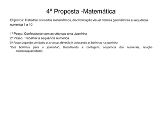 4ª Proposta -Matemática
Objetivos: Trabalhar conceitos matemáticos, discriminação visual; formas geométricas e sequência
numerica 1 a 10
1º Passo: Confeccionar com as crianças uma Joaninha
2º Passo: Trabalhar a sequência numérica
3º Passo: Jogando um dado as crianças deverão ir colocando as bolinhas na joaninha
“Dez bolinhas para a joaninha”, trabalhando a contagem, seqüência dos
número/quantidade;

numerais,

relação

 