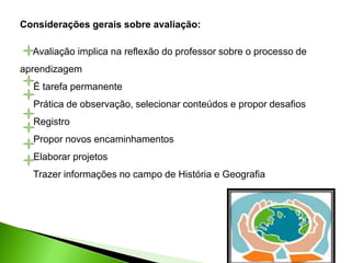 Considerações gerais sobre avaliação:
Avaliação implica na reflexão do professor sobre o processo de
aprendizagem
É tarefa permanente
Prática de observação, selecionar conteúdos e propor desafios
Registro
Propor novos encaminhamentos
Elaborar projetos
Trazer informações no campo de História e Geografia
 