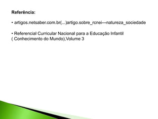 Referência:
• artigos.netsaber.com.br(...)artigo.sobre_rcnei---natureza_sociedade
• Referencial Curricular Nacional para a Educação Infantil
( Conhecimento do Mundo),Volume 3
 