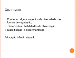 OBJETIVOS: 
 Conhecer alguns aspectos da diversidade das 
formas de vegetação; 
 Desenvolver habilidades de observação; 
 Classificação e experimentação. 
Educação infantil: etapa I 
 