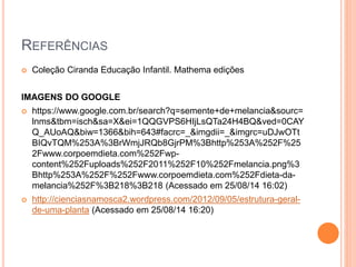 REFERÊNCIAS 
 Coleção Ciranda Educação Infantil. Mathema edições 
IMAGENS DO GOOGLE 
 https://www.google.com.br/search?q=semente+de+melancia&sourc= 
lnms&tbm=isch&sa=X&ei=1QQGVPS6HIjLsQTa24H4BQ&ved=0CAY 
Q_AUoAQ&biw=1366&bih=643#facrc=_&imgdii=_&imgrc=uDJwOTt 
BIQvTQM%253A%3BrWmjJRQb8GjrPM%3Bhttp%253A%252F%25 
2Fwww.corpoemdieta.com%252Fwp-content% 
252Fuploads%252F2011%252F10%252Fmelancia.png%3 
Bhttp%253A%252F%252Fwww.corpoemdieta.com%252Fdieta-da-melancia% 
252F%3B218%3B218 (Acessado em 25/08/14 16:02) 
 http://cienciasnamosca2.wordpress.com/2012/09/05/estrutura-geral-de- 
uma-planta (Acessado em 25/08/14 16:20) 
