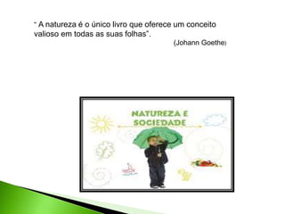 “ A natureza é o único livro que oferece um conceito
valioso em todas as suas folhas”.
(Johann Goethe)
 