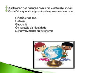 A interação das crianças com o meio natural e social;
Conteúdos que abrange a área Natureza e sociedade:
•Ciências Naturais
•História
•Geografia
•Construção da Identidade
•Desenvolvimento da autonomia
 
