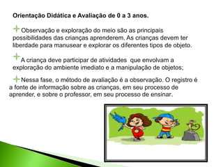 Orientação Didática e Avaliação de 0 a 3 anos.
Observação e exploração do meio são as principais
possibilidades das crianças aprenderem. As crianças devem ter
liberdade para manusear e explorar os diferentes tipos de objeto.
A criança deve participar de atividades que envolvam a
exploração do ambiente imediato e a manipulação de objetos;
Nessa fase, o método de avaliação é a observação. O registro é
a fonte de informação sobre as crianças, em seu processo de
aprender, e sobre o professor, em seu processo de ensinar.
 