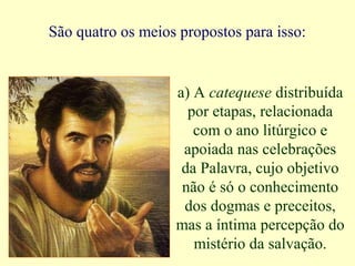 São quatro os meios propostos para isso:
a) A catequese distribuída
por etapas, relacionada
com o ano litúrgico e
apoiada nas celebrações
da Palavra, cujo objetivo
não é só o conhecimento
dos dogmas e preceitos,
mas a íntima percepção do
mistério da salvação.
 