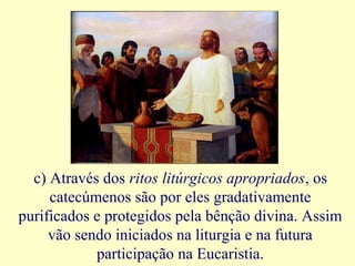 c) Através dos ritos litúrgicos apropriados, os
catecúmenos são por eles gradativamente
purificados e protegidos pela bênção divina. Assim
vão sendo iniciados na liturgia e na futura
participação na Eucaristia.
 