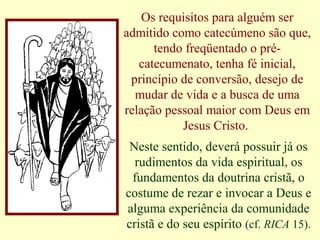 Os requisitos para alguém ser
admitido como catecúmeno são que,
tendo freqüentado o pré-
catecumenato, tenha fé inicial,
princípio de conversão, desejo de
mudar de vida e a busca de uma
relação pessoal maior com Deus em
Jesus Cristo.
Neste sentido, deverá possuir já os
rudimentos da vida espiritual, os
fundamentos da doutrina cristã, o
costume de rezar e invocar a Deus e
alguma experiência da comunidade
cristã e do seu espírito (cf. RICA 15).
 