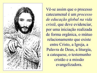 Vê-se assim que o processo
catecumenal é um processo
de educação global na vida
cristã, que deve evidenciar,
por uma iniciação realizada
de forma orgânica, o mútuo
relacionamento que existe
entre Cristo, a Igreja, a
Palavra de Deus, a liturgia,
a catequese, o testemunho
cristão e a missão
evangelizadora.
 