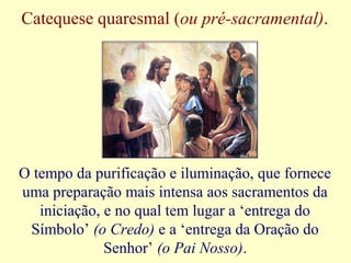 Catequese quaresmal (ou pré-sacramental).
O tempo da purificação e iluminação, que fornece
uma preparação mais intensa aos sacramentos da
iniciação, e no qual tem lugar a ‘entrega do
Símbolo’ (o Credo) e a ‘entrega da Oração do
Senhor’ (o Pai Nosso).
 