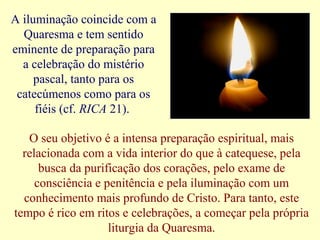 A iluminação coincide com a
Quaresma e tem sentido
eminente de preparação para
a celebração do mistério
pascal, tanto para os
catecúmenos como para os
fiéis (cf. RICA 21).
O seu objetivo é a intensa preparação espiritual, mais
relacionada com a vida interior do que à catequese, pela
busca da purificação dos corações, pelo exame de
consciência e penitência e pela iluminação com um
conhecimento mais profundo de Cristo. Para tanto, este
tempo é rico em ritos e celebrações, a começar pela própria
liturgia da Quaresma.
 