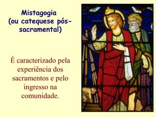 Mistagogia
(ou catequese pós-
sacramental)
É caracterizado pela
experiência dos
sacramentos e pelo
ingresso na
comunidade.
 