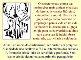 O catecumenato é uma das
instituições mais antigas e básicas
da Igreja, de caráter litúrgico,
catequético e moral. Nasceu na
Igreja antiga como processo de
preparação para a vida cristã e de
verdadeira iniciação que a Igreja
exigia para os convertidos adultos
para que a sua fé inicial fosse
maturada, explicitada e celebrada.
Afinal, no início do cristianismo, ser cristão era perigoso.
A sociedade não aceitava a fé e o testemunho dos cristãos.
A formação cristã tinha de ser sólida e profunda. Sem
isso, o cristão desanimava na primeira perseguição.
 