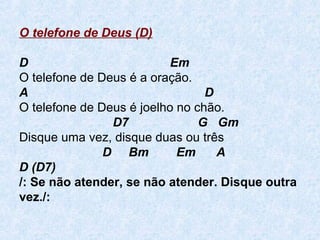 O telefone de Deus (D)
D Em
O telefone de Deus é a oração.
A D
O telefone de Deus é joelho no chão.
D7 G Gm
Disque uma vez, disque duas ou três
D Bm Em A
D (D7)
/: Se não atender, se não atender. Disque outra
vez./:
 