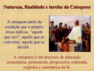 A catequese parte da
condição que o próprio
Jesus indicou, “aquele
que crer”, aquele que se
converter, aquele que se
decidir.
A catequese é um processo de educação
comunitária, permanente, progressiva, ordenada,
orgânica e sistemática da fé.
Natureza, finalidade e tarefas da CatequeseNatureza, finalidade e tarefas da Catequese
 