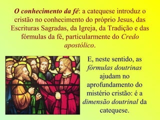 O conhecimento da fé: a catequese introduz o
cristão no conhecimento do próprio Jesus, das
Escrituras Sagradas, da Igreja, da Tradição e das
fórmulas da fé, particularmente do Credo
apostólico.
E, neste sentido, as
fórmulas doutrinas
ajudam no
aprofundamento do
mistério cristão: é a
dimensão doutrinal da
catequese.
 