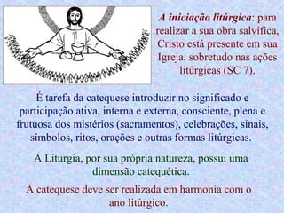 A iniciação litúrgica: para
realizar a sua obra salvífica,
Cristo está presente em sua
Igreja, sobretudo nas ações
litúrgicas (SC 7).
É tarefa da catequese introduzir no significado e
participação ativa, interna e externa, consciente, plena e
frutuosa dos mistérios (sacramentos), celebrações, sinais,
símbolos, ritos, orações e outras formas litúrgicas.
A Liturgia, por sua própria natureza, possui uma
dimensão catequética.
A catequese deve ser realizada em harmonia com o
ano litúrgico.
 