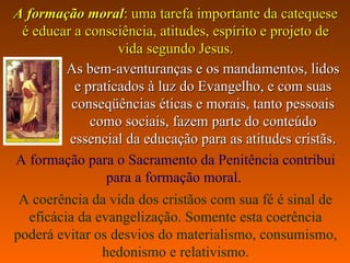 AA formação moralformação moral:: uma tarefa importante da catequeseuma tarefa importante da catequese
é educar a consciência, atitudes, espírito e projeto deé educar a consciência, atitudes, espírito e projeto de
vida segundo Jesusvida segundo Jesus..
As bem-aventuranças e os mandamentos, lidosAs bem-aventuranças e os mandamentos, lidos
e praticados à luz do Evangelho, e com suase praticados à luz do Evangelho, e com suas
conseqüências éticas e morais, tanto pessoaisconseqüências éticas e morais, tanto pessoais
como sociais, fazem parte do conteúdocomo sociais, fazem parte do conteúdo
essencial da educação para as atitudes cristãsessencial da educação para as atitudes cristãs..
A formação para o Sacramento da Penitência contribui
para a formação moral.
A coerência da vida dos cristãos com sua fé é sinal de
eficácia da evangelização. Somente esta coerência
poderá evitar os desvios do materialismo, consumismo,
hedonismo e relativismo.
 