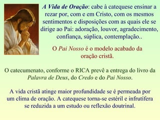 A Vida de Oração: cabe à catequese ensinar a
rezar por, com e em Cristo, com os mesmos
sentimentos e disposições com as quais ele se
dirige ao Pai: adoração, louvor, agradecimento,
confiança, súplica, contemplação..
O Pai Nosso é o modelo acabado da
oração cristã.
O catecumenato, conforme o RICA prevê a entrega do livro da
Palavra de Deus, do Credo e do Pai Nosso.
A vida cristã atinge maior profundidade se é permeada por
um clima de oração. A catequese torna-se estéril e infrutífera
se reduzida a um estudo ou reflexão doutrinal.
 