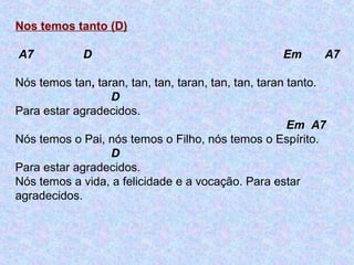 Nos temos tanto (D)
A7 D Em A7
Nós temos tan, taran, tan, tan, taran, tan, tan, taran tanto.
D
Para estar agradecidos.
Em A7
Nós temos o Pai, nós temos o Filho, nós temos o Espírito.
D
Para estar agradecidos.
Nós temos a vida, a felicidade e a vocação. Para estar
agradecidos.
 
