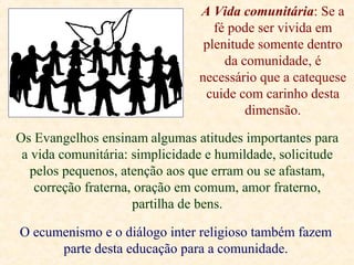 A Vida comunitária: Se a
fé pode ser vivida em
plenitude somente dentro
da comunidade, é
necessário que a catequese
cuide com carinho desta
dimensão.
Os Evangelhos ensinam algumas atitudes importantes para
a vida comunitária: simplicidade e humildade, solicitude
pelos pequenos, atenção aos que erram ou se afastam,
correção fraterna, oração em comum, amor fraterno,
partilha de bens.
O ecumenismo e o diálogo inter religioso também fazem
parte desta educação para a comunidade.
 