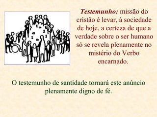 Testemunho: missão do
cristão é levar, à sociedade
de hoje, a certeza de que a
verdade sobre o ser humano
só se revela plenamente no
mistério do Verbo
encarnado.
O testemunho de santidade tornará este anúncio
plenamente digno de fé.
 