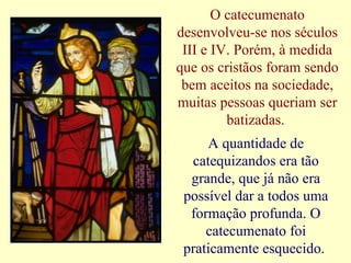 O catecumenato
desenvolveu-se nos séculos
III e IV. Porém, à medida
que os cristãos foram sendo
bem aceitos na sociedade,
muitas pessoas queriam ser
batizadas.
A quantidade de
catequizandos era tão
grande, que já não era
possível dar a todos uma
formação profunda. O
catecumenato foi
praticamente esquecido.
 