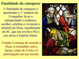 Finalidade da catequese
A finalidade da catequese é
aprofundar o 1° anúncio do
Evangelho: levar o
catequizando a conhecer,
acolher, celebrar e vivenciar o
mistério de Deus, manifestado
em JC, que nos revela o Pai e
nos envia o Espírito Santo.
Conduz à entrega do coração a
Deus, à comunhão com a
Igreja, corpo de Cristo e à
participação em sua missão.
 