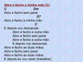 Abro e fecho a minha mão (C)
C Dm
Abro e fecho sem parar
G7
Abro e fecho a minha mão
C
E depois vou descansar.
Abro e fecho a outra mão
Abro e fecho sem parar
Abro e fecho a outra mão
E depois vou descansar.
Abro e fecho as duas mãos
Abro e fecho sem parar
Abro e fecho as duas mãos
E depois eu vou rezar (trabalhar).
 