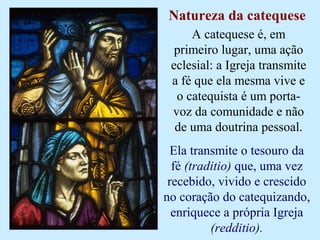 Natureza da catequese
A catequese é, em
primeiro lugar, uma ação
eclesial: a Igreja transmite
a fé que ela mesma vive e
o catequista é um porta-
voz da comunidade e não
de uma doutrina pessoal.
Ela transmite o tesouro da
fé (traditio) que, uma vez
recebido, vivido e crescido
no coração do catequizando,
enriquece a própria Igreja
(redditio).
 