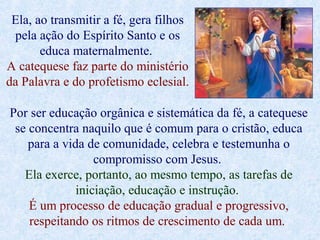 Ela, ao transmitir a fé, gera filhos
pela ação do Espírito Santo e os
educa maternalmente.
A catequese faz parte do ministério
da Palavra e do profetismo eclesial.
Por ser educação orgânica e sistemática da fé, a catequese
se concentra naquilo que é comum para o cristão, educa
para a vida de comunidade, celebra e testemunha o
compromisso com Jesus.
Ela exerce, portanto, ao mesmo tempo, as tarefas de
iniciação, educação e instrução.
É um processo de educação gradual e progressivo,
respeitando os ritmos de crescimento de cada um.
 