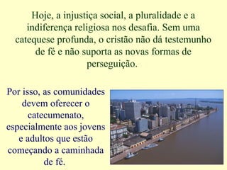 Hoje, a injustiça social, a pluralidade e a
indiferença religiosa nos desafia. Sem uma
catequese profunda, o cristão não dá testemunho
de fé e não suporta as novas formas de
perseguição.
Por isso, as comunidades
devem oferecer o
catecumenato,
especialmente aos jovens
e adultos que estão
começando a caminhada
de fé.
 