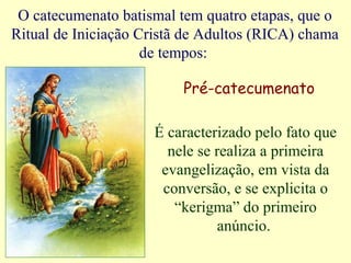 O catecumenato batismal tem quatro etapas, que o
Ritual de Iniciação Cristã de Adultos (RICA) chama
de tempos:
Pré-catecumenato
É caracterizado pelo fato que
nele se realiza a primeira
evangelização, em vista da
conversão, e se explicita o
“kerigma” do primeiro
anúncio.
 