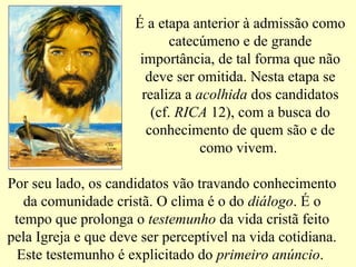 É a etapa anterior à admissão como
catecúmeno e de grande
importância, de tal forma que não
deve ser omitida. Nesta etapa se
realiza a acolhida dos candidatos
(cf. RICA 12), com a busca do
conhecimento de quem são e de
como vivem.
Por seu lado, os candidatos vão travando conhecimento
da comunidade cristã. O clima é o do diálogo. É o
tempo que prolonga o testemunho da vida cristã feito
pela Igreja e que deve ser perceptível na vida cotidiana.
Este testemunho é explicitado do primeiro anúncio.
 