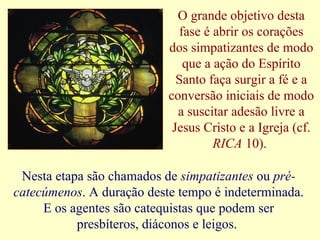 O grande objetivo desta
fase é abrir os corações
dos simpatizantes de modo
que a ação do Espírito
Santo faça surgir a fé e a
conversão iniciais de modo
a suscitar adesão livre a
Jesus Cristo e a Igreja (cf.
RICA 10).
Nesta etapa são chamados de simpatizantes ou pré-
catecúmenos. A duração deste tempo é indeterminada.
E os agentes são catequistas que podem ser
presbíteros, diáconos e leigos.
 