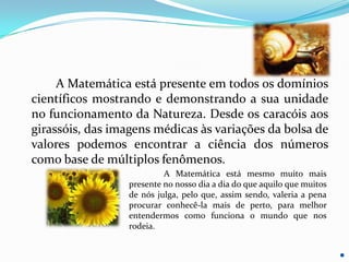 A Matemática está presente em todos os domínios
científicos mostrando e demonstrando a sua unidade
no funcionamento da Natureza. Desde os caracóis aos
girassóis, das imagens médicas às variações da bolsa de
valores podemos encontrar a ciência dos números
como base de múltiplos fenômenos.
                           A Matemática está mesmo muito mais
                  presente no nosso dia a dia do que aquilo que muitos
                  de nós julga, pelo que, assim sendo, valeria a pena
                  procurar conhecê-la mais de perto, para melhor
                  entendermos como funciona o mundo que nos
                  rodeia.
 