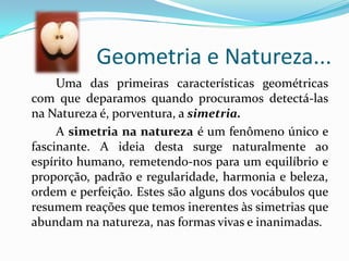 Geometria e Natureza...
     Uma das primeiras características geométricas
com que deparamos quando procuramos detectá-las
na Natureza é, porventura, a simetria.
     A simetria na natureza é um fenômeno único e
fascinante. A ideia desta surge naturalmente ao
espírito humano, remetendo-nos para um equilíbrio e
proporção, padrão e regularidade, harmonia e beleza,
ordem e perfeição. Estes são alguns dos vocábulos que
resumem reações que temos inerentes às simetrias que
abundam na natureza, nas formas vivas e inanimadas.
 