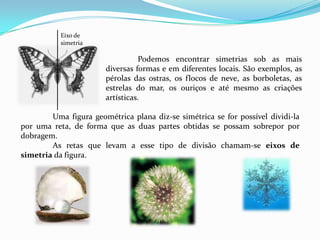 Eixo de
           simetria

                                 Podemos encontrar simetrias sob as mais
                       diversas formas e em diferentes locais. São exemplos, as
                       pérolas das ostras, os flocos de neve, as borboletas, as
                       estrelas do mar, os ouriços e até mesmo as criações
                       artísticas.

        Uma figura geométrica plana diz-se simétrica se for possível dividi-la
por uma reta, de forma que as duas partes obtidas se possam sobrepor por
dobragem.
        As retas que levam a esse tipo de divisão chamam-se eixos de
simetria da figura.
 