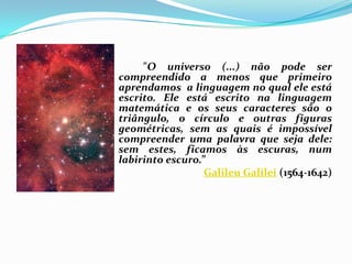 "O universo (...) não pode ser
compreendido a menos que primeiro
aprendamos a linguagem no qual ele está
escrito. Ele está escrito na linguagem
matemática e os seus caracteres são o
triângulo, o círculo e outras figuras
geométricas, sem as quais é impossível
compreender uma palavra que seja dele:
sem estes, ficamos às escuras, num
labirinto escuro.”
                  Galileu Galilei (1564-1642)
 