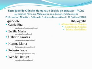 Faculdade de Ciências Humanas e Sociais de Igarassu – FACIG
         Licenciatura Plena em Matemática com ênfase em Informática
Prof.: Jaelson Almeida – Prática de Ensino da Matemática II, 2º Período 2010.2
Equipe 06:                                                      Bibliografia
 Cássia Rita                                       A Matemática e a Natureza
                                                       A simetria na Natureza
        (cassiacoutinho1@hotmail.com)
                                                        Prisma, à luz da Física
 Eulália Maria
        (eu-mds@hotmail.com)

 Gilberto Tavares
        (filhodaindia@hotmail.com)

 Hozana Maria
        (batistazane@hotmail.com)

 Roberto Fraga
        (robertofraga71@hotmail.com)

 Wendell Batista
        (wendler7@hotmail.com)
 
