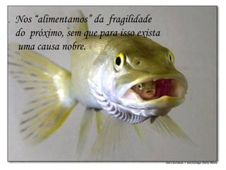 Nos “alimentamos” da  fragilidade  do  próximo, sem que para isso exista  uma causa nobre.  