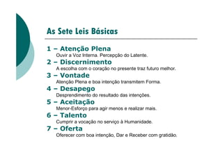 As Sete Leis Básicas
1 – Atenção Plena
Ouvir a Voz Interna. Percepção do Latente.
2 – Discernimento
A escolha com o coração no presente traz futuro melhor.
3 – Vontade
Atenção Plena e boa intenção transmitem Forma.
3 – Vontade
Atenção Plena e boa intenção transmitem Forma.
4 – Desapego
Desprendimento do resultado das intenções.
5 – Aceitação
Menor-Esforço para agir menos e realizar mais.
6 – Talento
Cumprir a vocação no serviço à Humanidade.
7 – Oferta
Oferecer com boa intenção, Dar e Receber com gratidão.
 