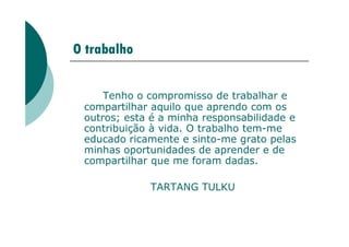 O trabalho
Tenho o compromisso de trabalhar e
compartilhar aquilo que aprendo com os
outros; esta é a minha responsabilidade e
contribuição à vida. O trabalho tem-me
contribuição à vida. O trabalho tem-me
educado ricamente e sinto-me grato pelas
minhas oportunidades de aprender e de
compartilhar que me foram dadas.
TARTANG TULKU
 