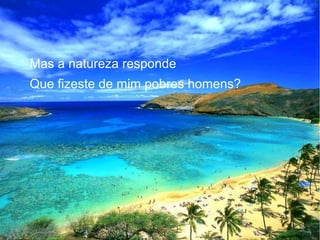 Mas a natureza responde
Que fizeste de mim pobres homens?

 