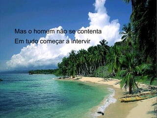Mas o homem não se contenta
Em tudo começar a intervir

 